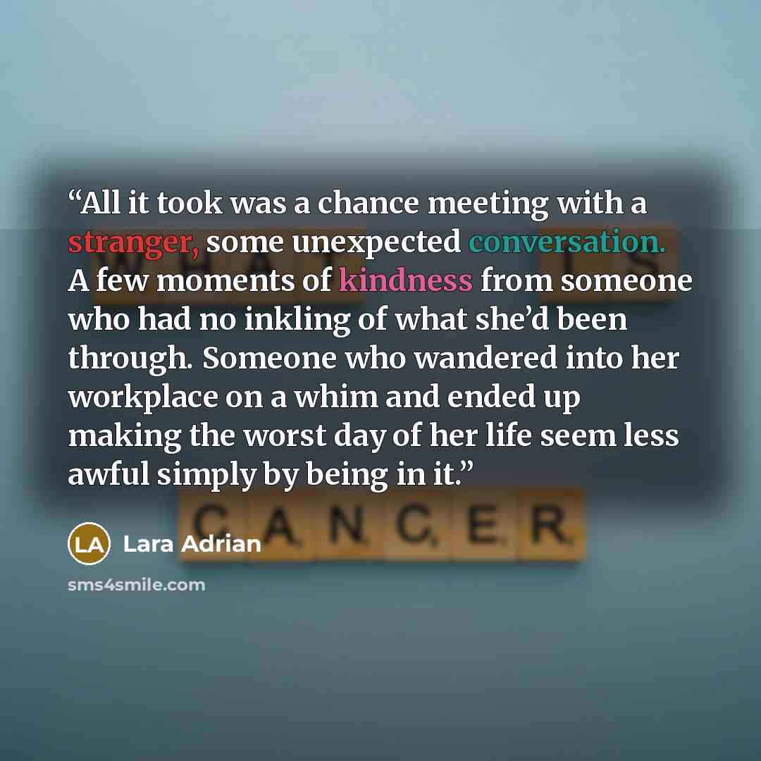 “All it took was a chance meeting with a stranger, some unexpected conversation. A few moments of kindness from someone who had no inkling of what she’d been through. Someone who wandered into her workplace on a whim and ended up making the worst day of her life seem less awful simply by being in it.” quote by Lara Adrian