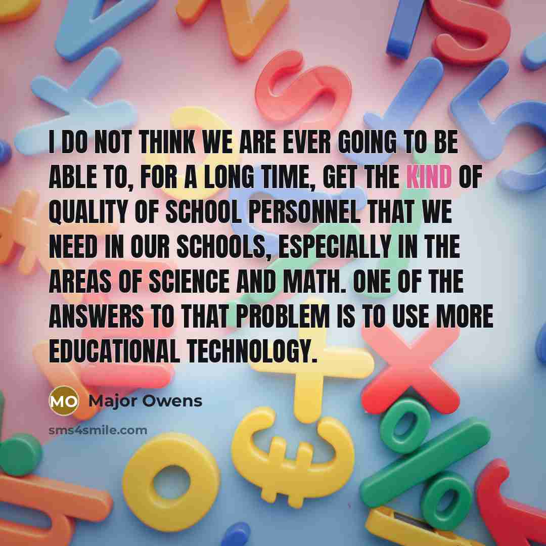 “I do not think we are ever going to be able to, for a long time, get the kind of quality of school personnel that we need in our schools, especially in the areas of science and math. One of the answers to that problem is to use more educational technology.” quote by Major Owens