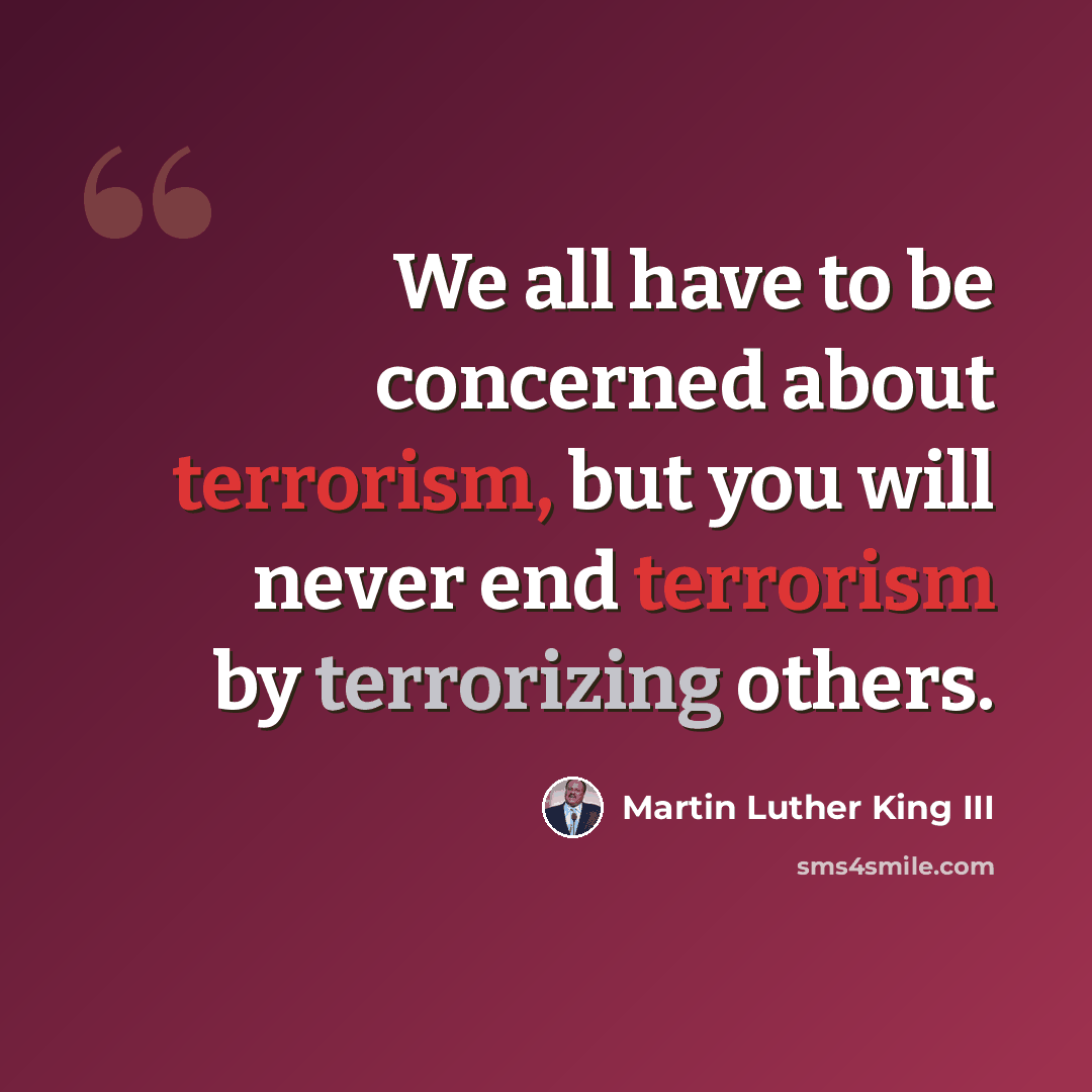 “We all have to be concerned about terrorism, but you will never end terrorism by terrorizing others.” quote by Martin Luther King III