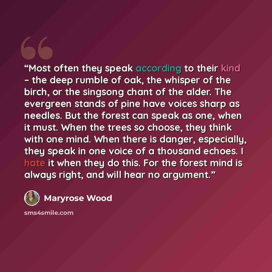 “Most often they speak according to their kind – the deep rumble of oak, the whisper of the birch, or the singsong chant of the alder. The evergreen stands of pine have voices sharp as needles. But the forest can speak as one, when it must. When the trees so choose, they think with one mind. When…” quote by Maryrose Wood
