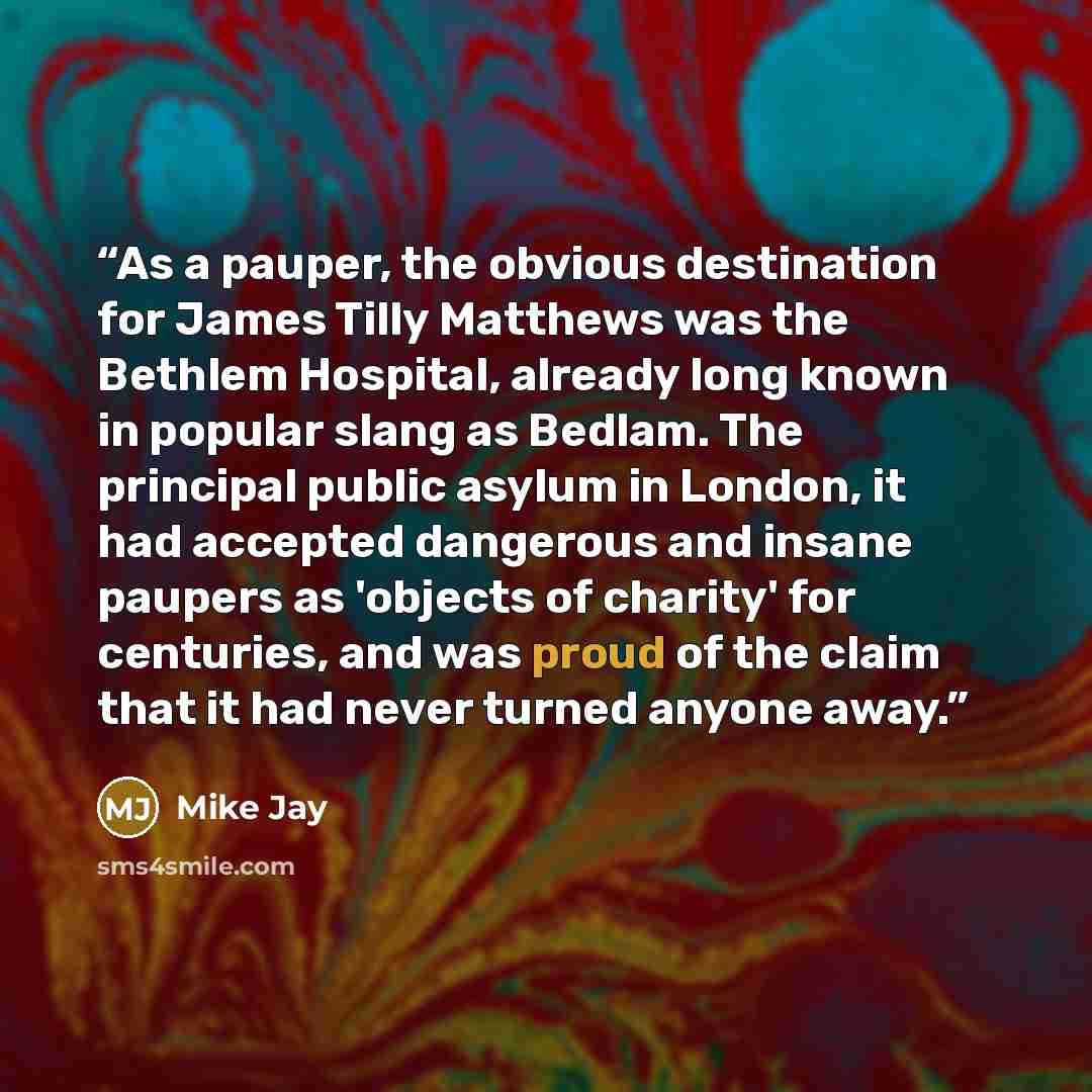 “As a pauper, the obvious destination for James Tilly Matthews was the Bethlem Hospital, already long known in popular slang as Bedlam. The principal public asylum in London, it had accepted dangerous and insane paupers as 'objects of charity' for centuries, and was proud of the claim that it had…” quote by Mike Jay