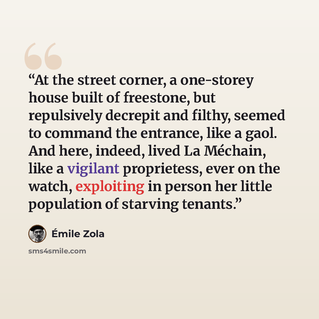 “At the street corner, a one-storey house built of freestone, but repulsively decrepit and filthy, seemed to command the entrance, like a gaol. And here, indeed, lived La Méchain, like a vigilant proprietess, ever on the watch, exploiting in person her little population of starving tenants.” quote by Émile Zola
