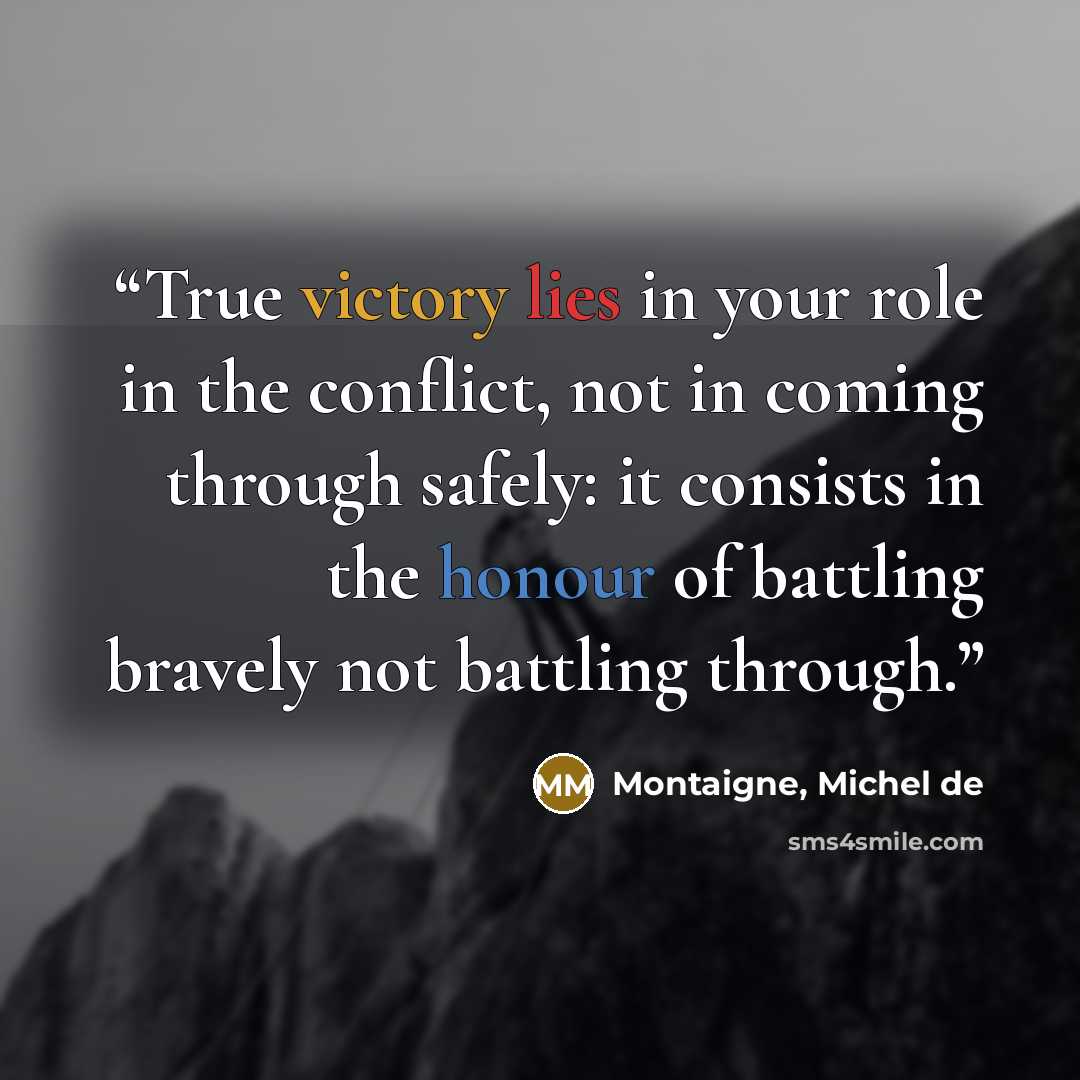 “True victory lies in your role in the conflict, not in coming through safely: it consists in the honour of battling bravely not battling through.” quote by Montaigne, Michel de