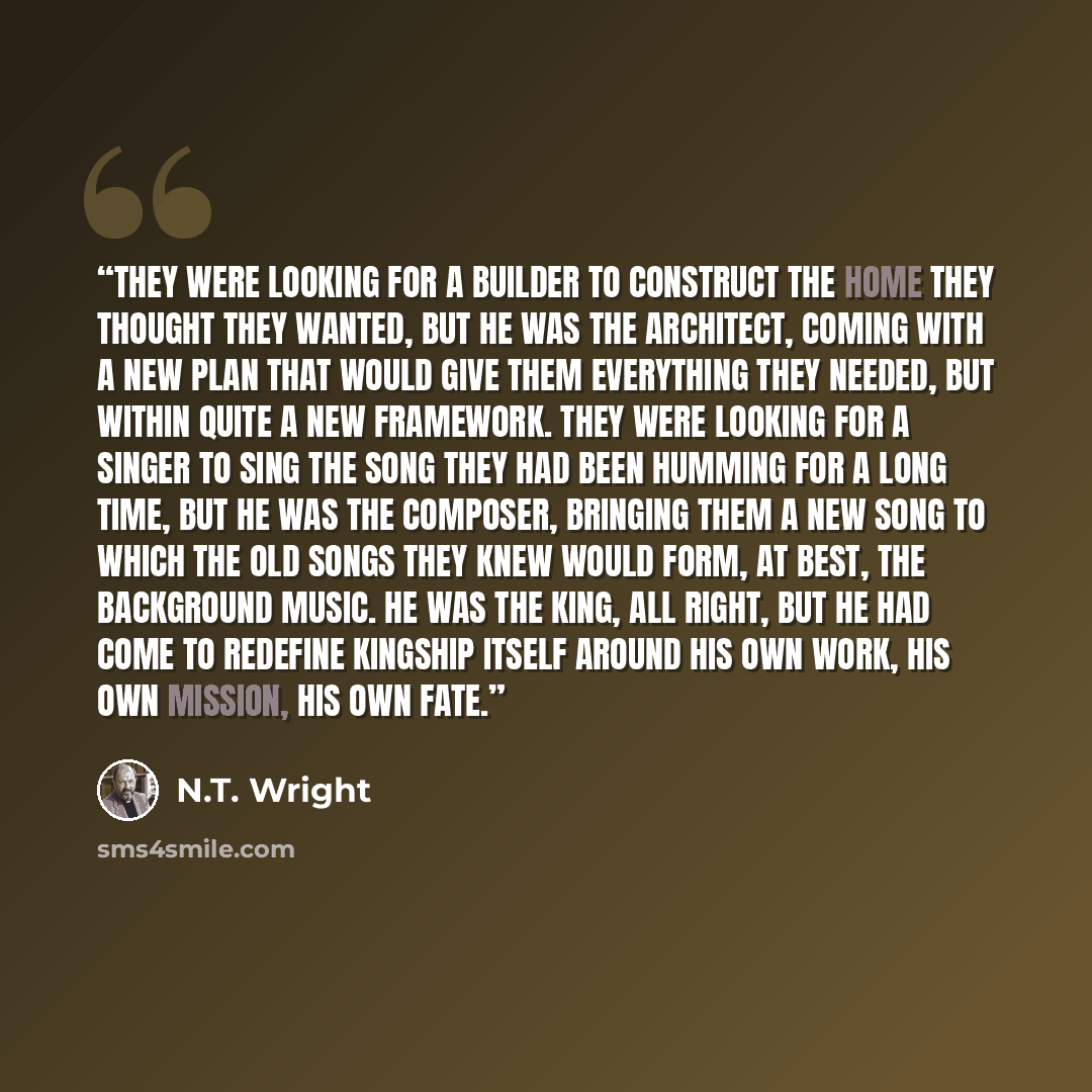 “They were looking for a builder to construct the home they thought they wanted, but he was the architect, coming with a new plan that would give them everything they needed, but within quite a new framework. They were looking for a singer to sing the song they had been humming for a long time, but…” quote by N.T. Wright