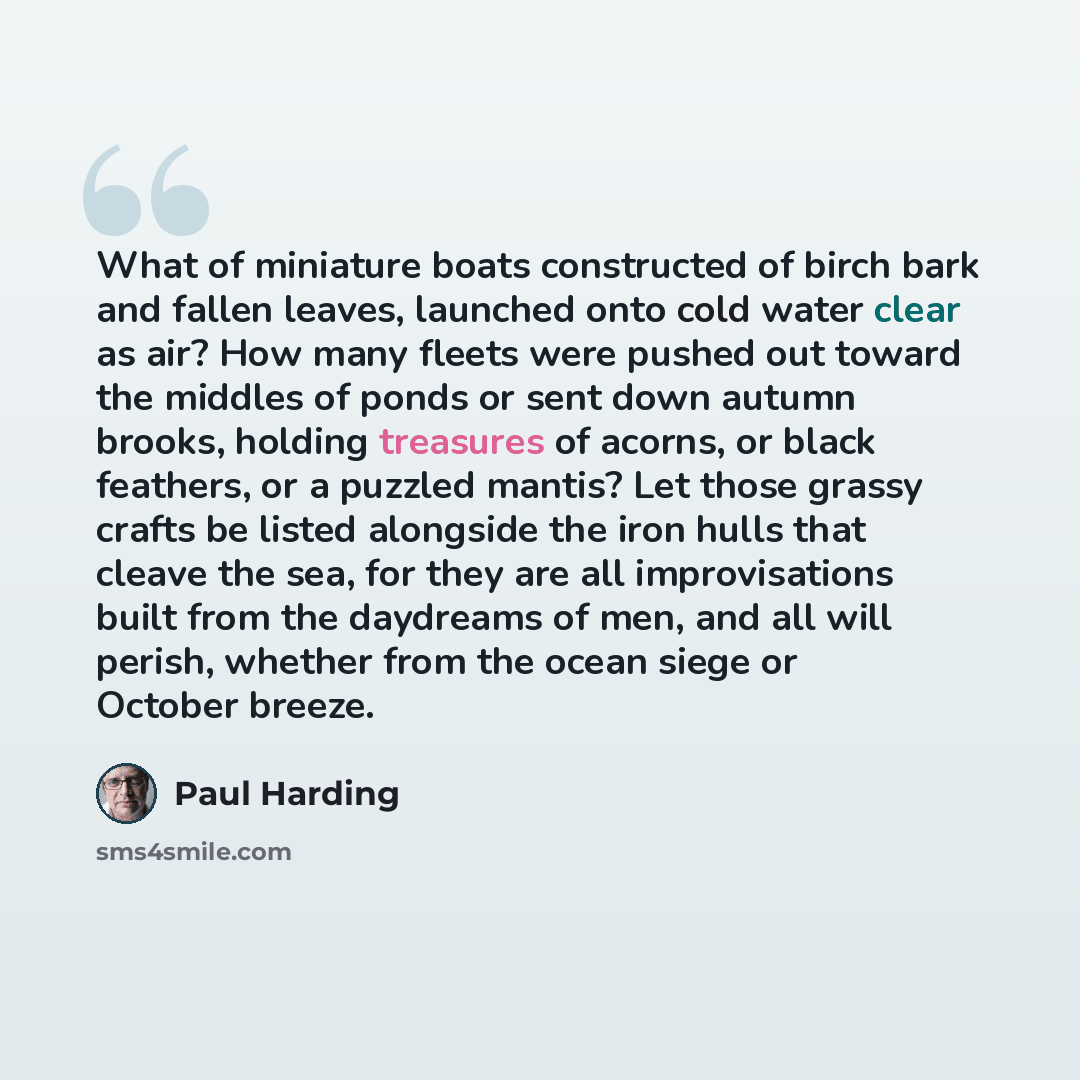 “What of miniature boats constructed of birch bark and fallen leaves, launched onto cold water clear as air? How many fleets were pushed out toward the middles of ponds or sent down autumn brooks, holding treasures of acorns, or black feathers, or a puzzled mantis? Let those grassy crafts be listed…” quote by Paul Harding
