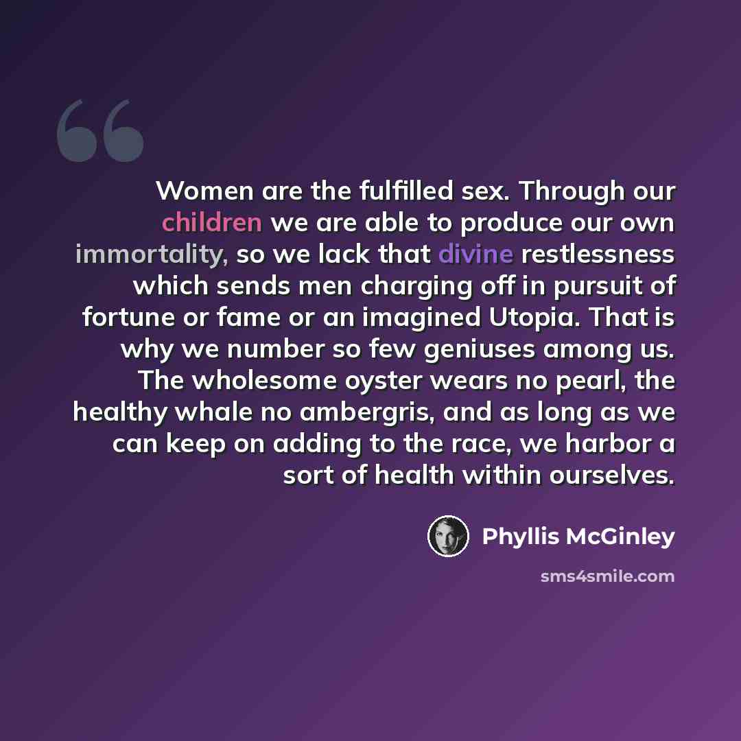 “Women are the fulfilled sex. Through our children we are able to produce our own immortality, so we lack that divine restlessness which sends men charging off in pursuit of fortune or fame or an imagined Utopia. That is why we number so few geniuses among us. The wholesome oyster wears no pearl…” quote by Phyllis McGinley