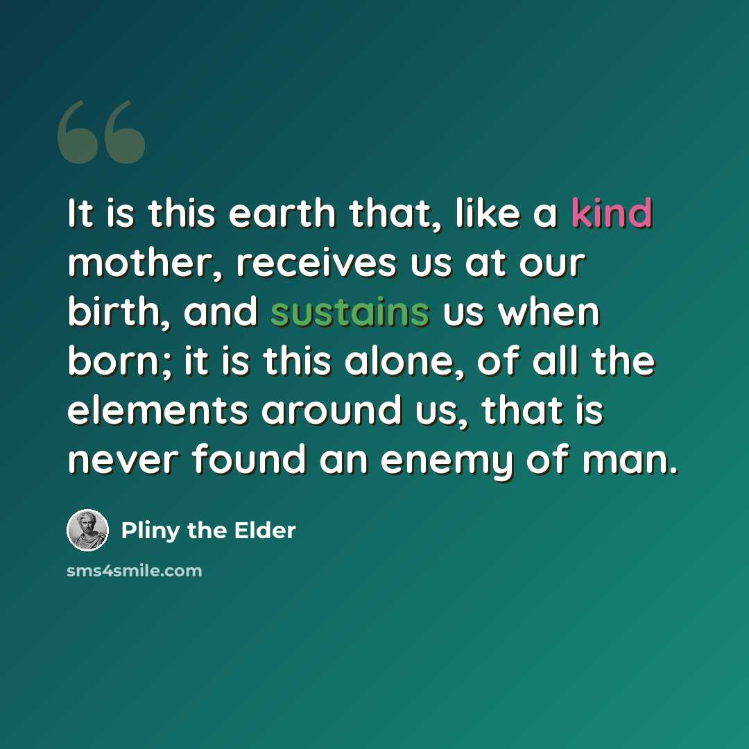 “It is this earth that, like a kind mother, receives us at our birth, and sustains us when born; it is this alone, of all the elements around us, that is never found an enemy of man.” quote by Pliny the Elder