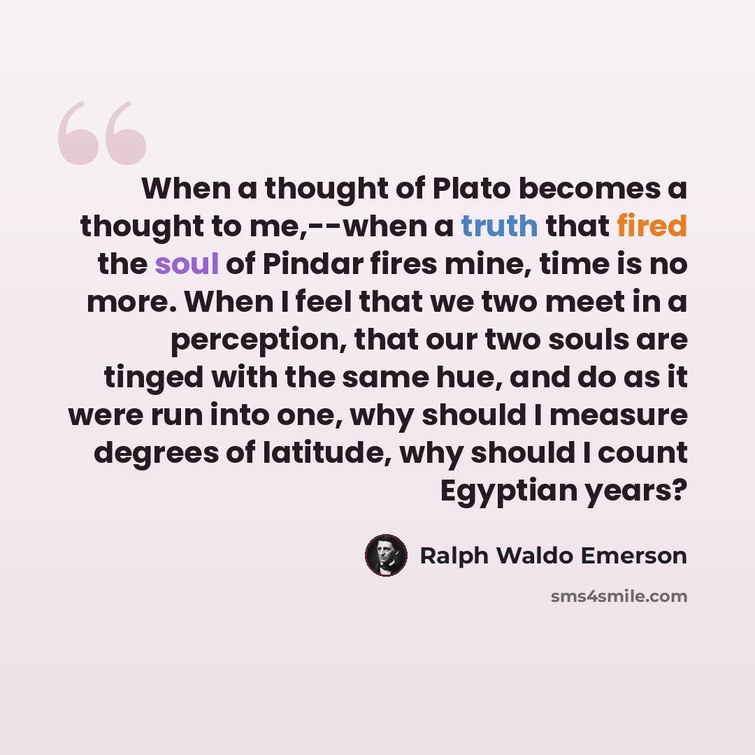 “When a thought of Plato becomes a thought to me,--when a truth that fired the soul of Pindar fires mine, time is no more. When I feel that we two meet in a perception, that our two souls are tinged with the same hue, and do as it were run into one, why should I measure degrees of latitude, why…” quote by Ralph Waldo Emerson