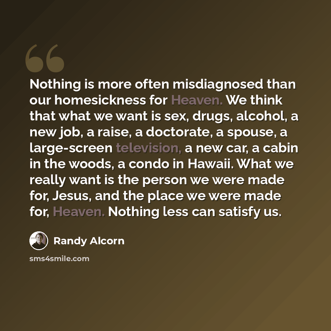“Nothing is more often misdiagnosed than our homesickness for Heaven. We think that what we want is sex, drugs, alcohol, a new job, a raise, a doctorate, a spouse, a large-screen television, a new car, a cabin in the woods, a condo in Hawaii. What we really want is the person we were made for…” quote by Randy Alcorn