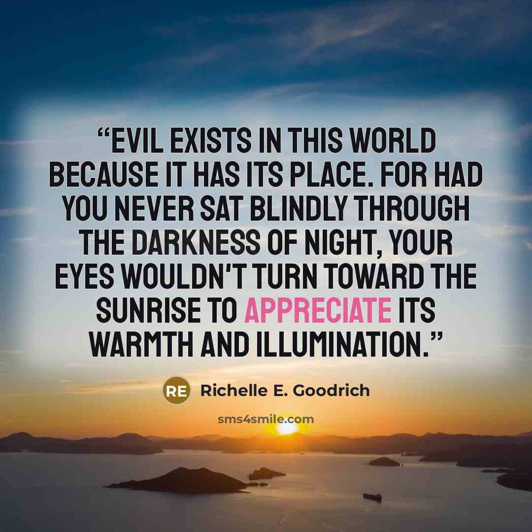 “Evil exists in this world because it has its place. For had you never sat blindly through the darkness of night, your eyes wouldn't turn toward the sunrise to appreciate its warmth and illumination.” quote by Richelle E. Goodrich