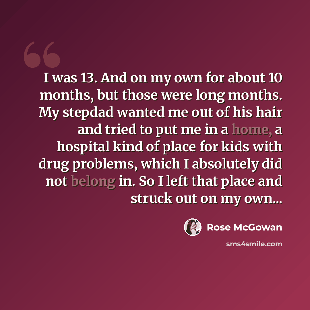 “I was 13. And on my own for about 10 months, but those were long months. My stepdad wanted me out of his hair and tried to put me in a home, a hospital kind of place for kids with drug problems, which I absolutely did not belong in. So I left that place and struck out on my own...” quote by Rose McGowan