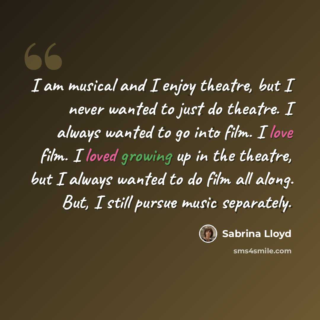 “I am musical and I enjoy theatre, but I never wanted to just do theatre. I always wanted to go into film. I love film. I loved growing up in the theatre, but I always wanted to do film all along. But, I still pursue music separately.” quote by Sabrina Lloyd