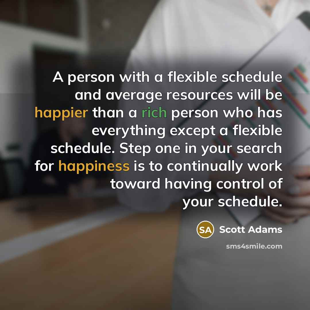 “A person with a flexible schedule and average resources will be happier than a rich person who has everything except a flexible schedule. Step one in your search for happiness is to continually work toward having control of your schedule.” quote by Scott Adams