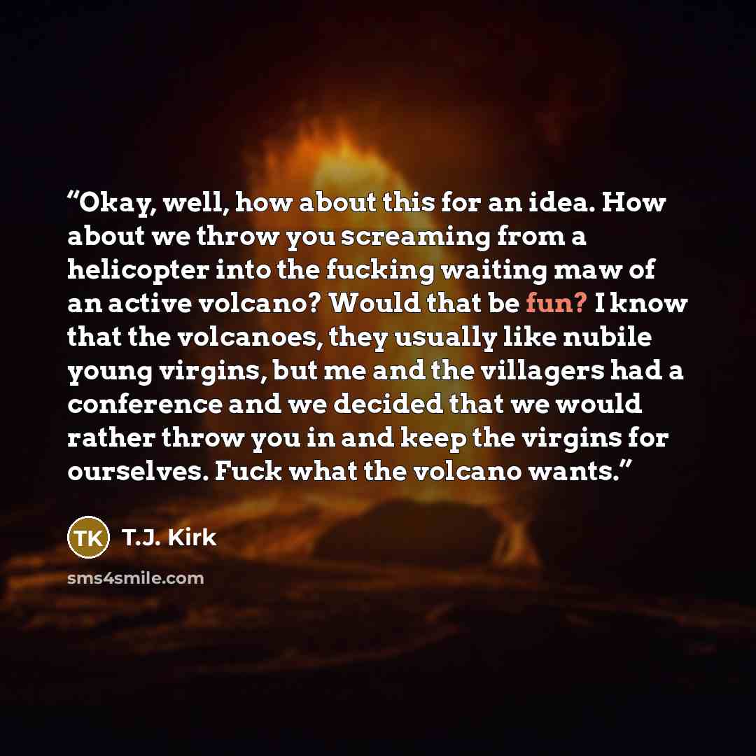 “Okay, well, how about this for an idea. How about we throw you screaming from a helicopter into the fucking waiting maw of an active volcano? Would that be fun? I know that the volcanoes, they usually like nubile young virgins, but me and the villagers had a conference and we decided that we would…” quote by T.J. Kirk