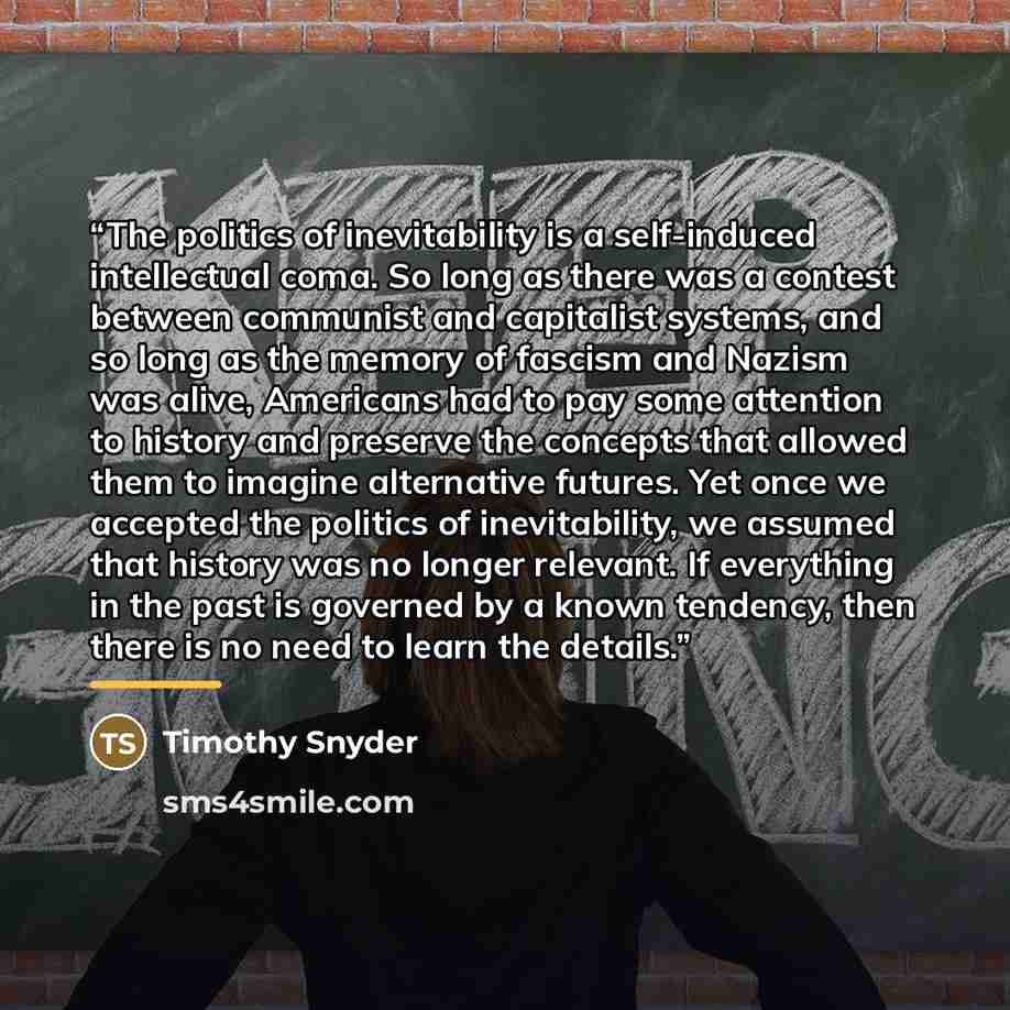 “The politics of inevitability is a self-induced intellectual coma. So long as there was a contest between communist and capitalist systems, and so long as the memory of fascism and Nazism was alive, Americans had to pay some attention to history and preserve the concepts that allowed them to…” quote by Timothy Snyder