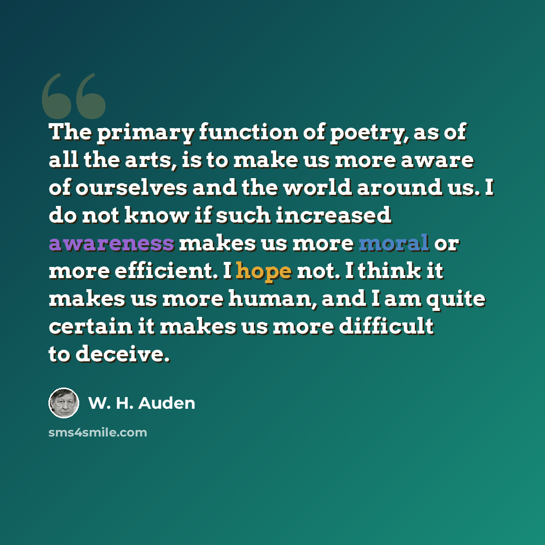 “The primary function of poetry, as of all the arts, is to make us more aware of ourselves and the world around us. I do not know if such increased awareness makes us more moral or more efficient. I hope not. I think it makes us more human, and I am quite certain it makes us more difficult to…” quote by W. H. Auden