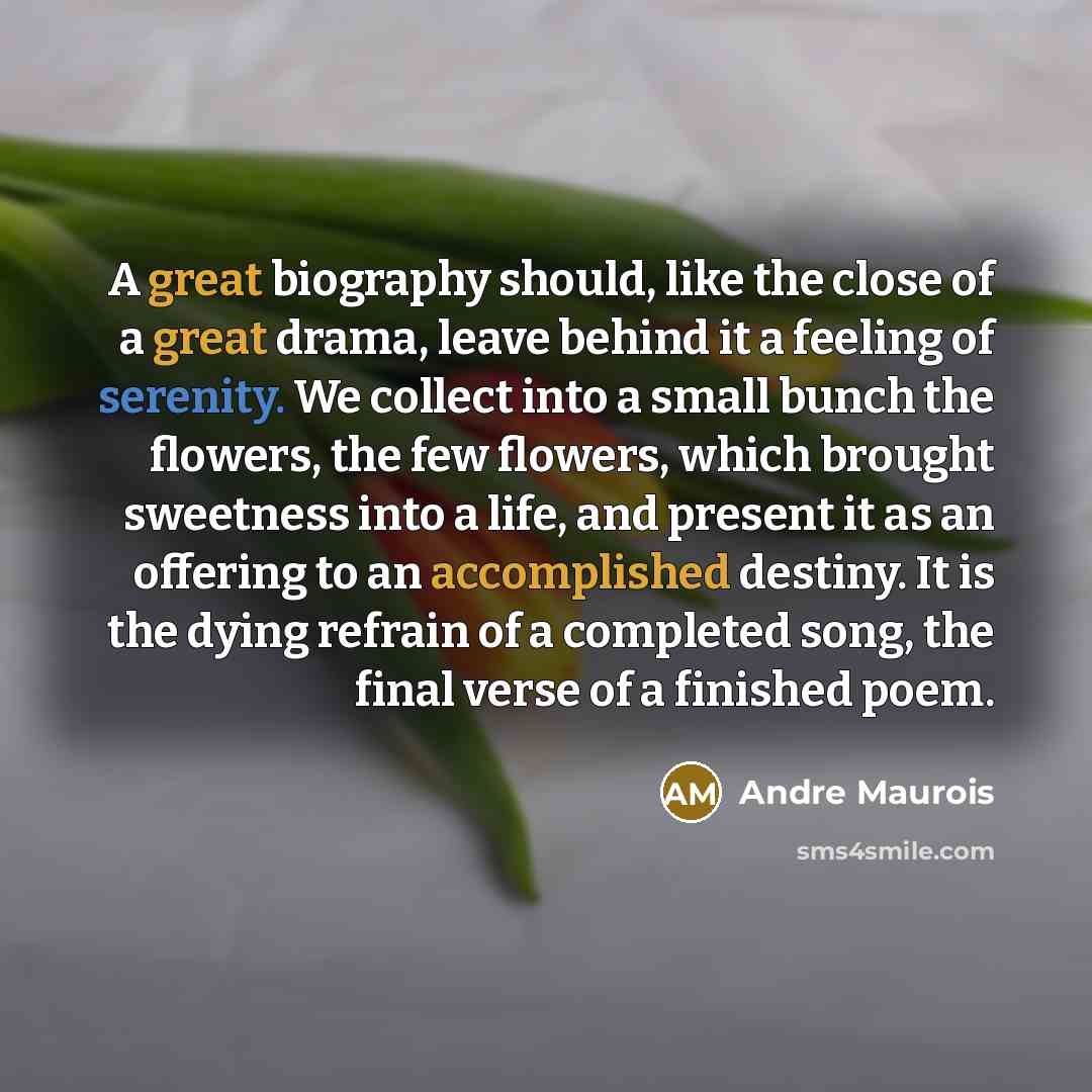 “A great biography should, like the close of a great drama, leave behind it a feeling of serenity. We collect into a small bunch the flowers, the few flowers, which brought sweetness into a life, and present it as an offering to an accomplished destiny. It is the dying refrain of a completed song…” quote by Andre Maurois