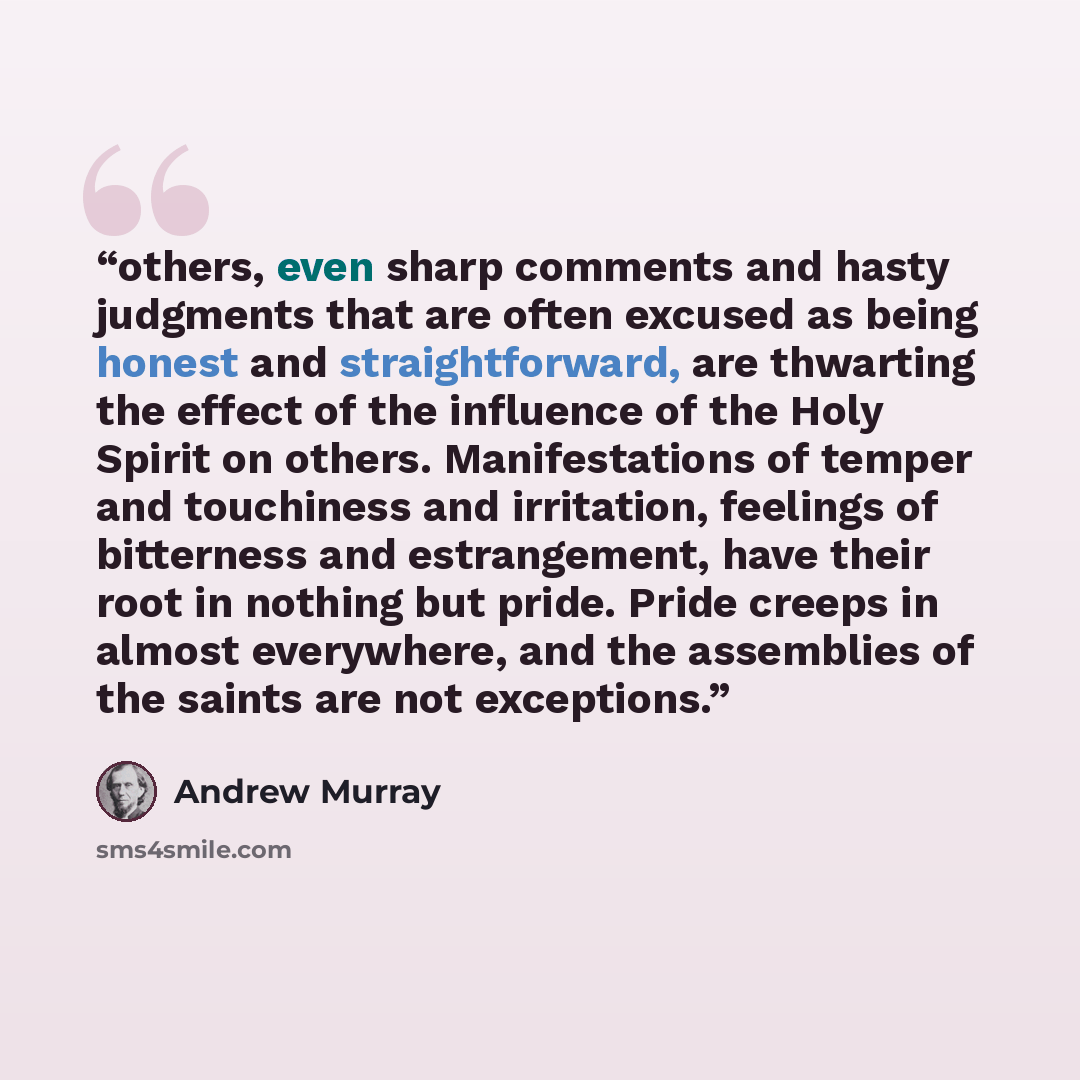 “others, even sharp comments and hasty judgments that are often excused as being honest and straightforward, are thwarting the effect of the influence of the Holy Spirit on others. Manifestations of temper and touchiness and irritation, feelings of bitterness and estrangement, have their root in…” quote by Andrew Murray