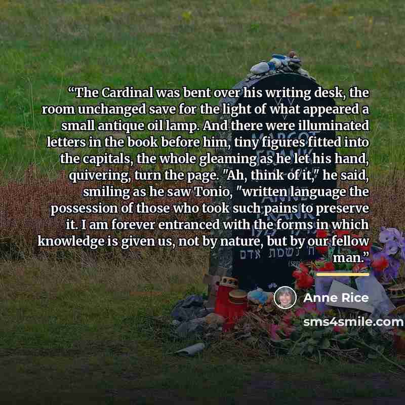 “The Cardinal was bent over his writing desk, the room unchanged save for the light of what appeared a small antique oil lamp. And there were illuminated letters in the book before him, tiny figures fitted into the capitals, the whole gleaming as he let his hand, quivering, turn the page. "Ah…” quote by Anne Rice