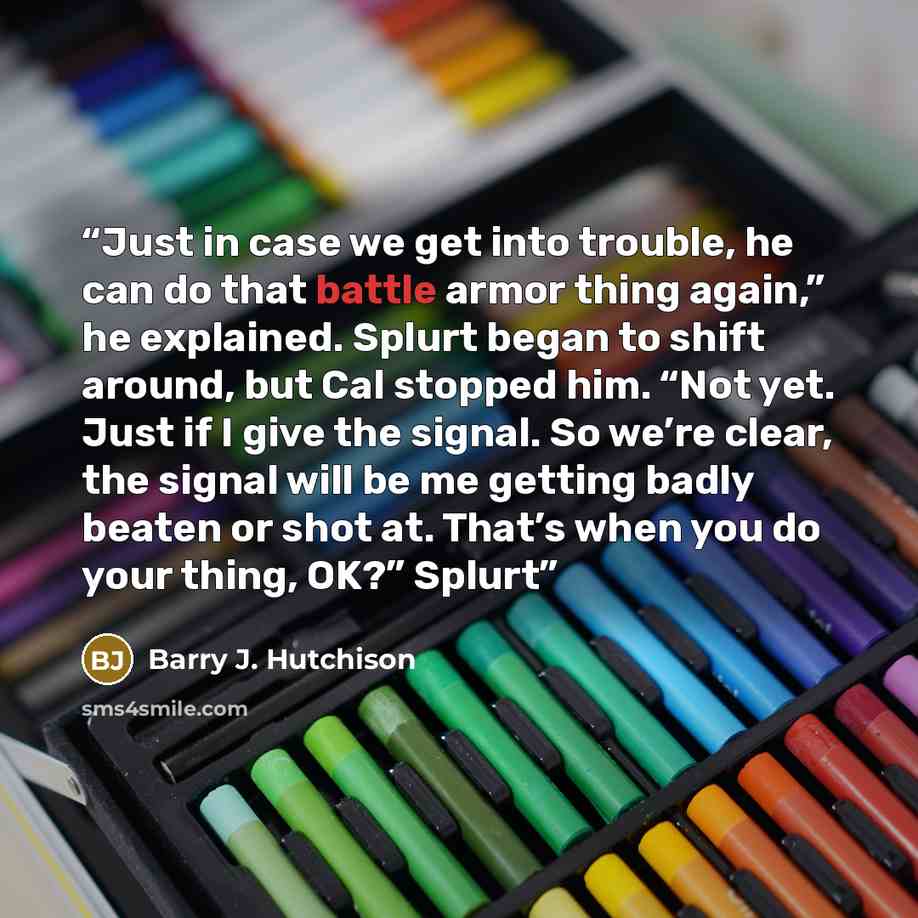 “Just in case we get into trouble, he can do that battle armor thing again,” he explained. Splurt began to shift around, but Cal stopped him. “Not yet. Just if I give the signal. So we’re clear, the signal will be me getting badly beaten or shot at. That’s when you do your thing, OK?” Splurt” quote by Barry J. Hutchison