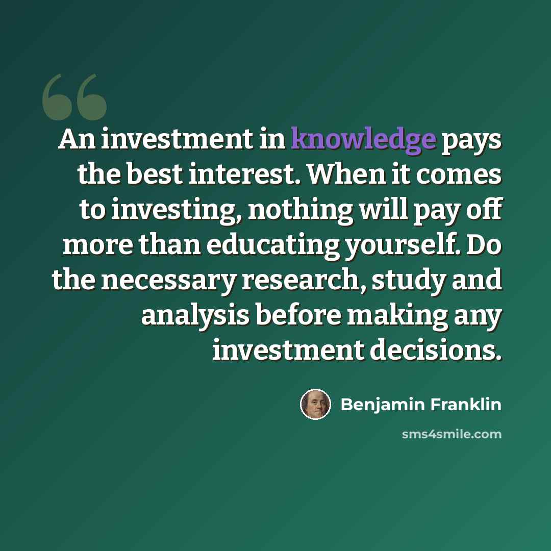 “An investment in knowledge pays the best interest. When it comes to investing, nothing will pay off more than educating yourself. Do the necessary research, study and analysis before making any investment decisions.” quote by Benjamin Franklin