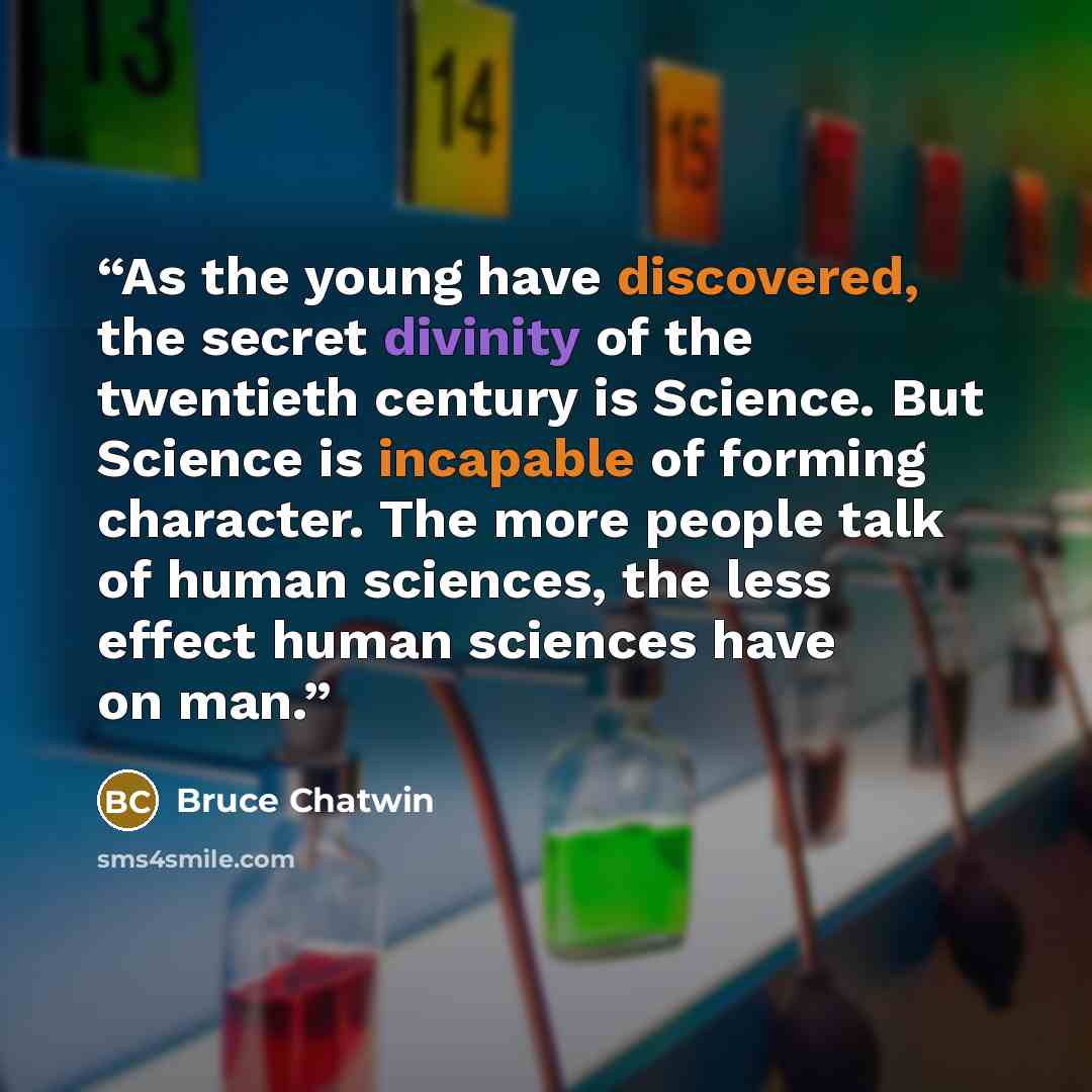“As the young have discovered, the secret divinity of the twentieth century is Science. But Science is incapable of forming character. The more people talk of human sciences, the less effect human sciences have on man.” quote by Bruce Chatwin