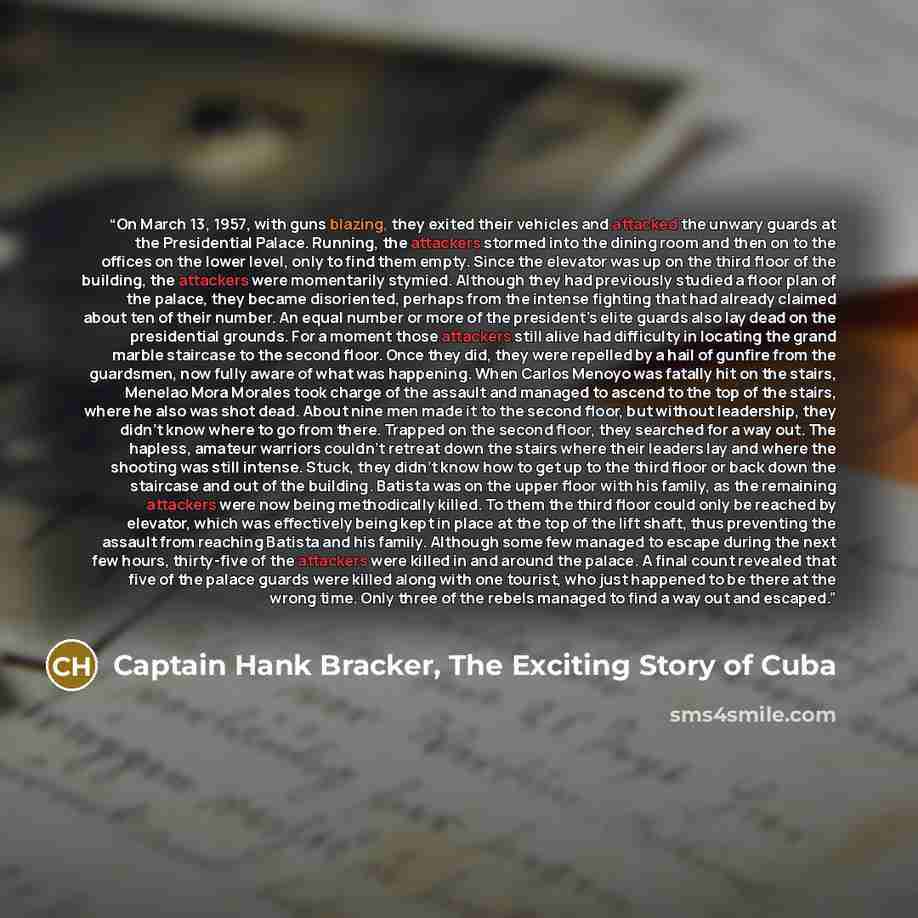 “On March 13, 1957, with guns blazing, they exited their vehicles and attacked the unwary guards at the Presidential Palace. Running, the attackers stormed into the dining room and then on to the offices on the lower level, only to find them empty. Since the elevator was up on the third floor of…” quote by Captain Hank Bracker, The Exciting Story of Cuba