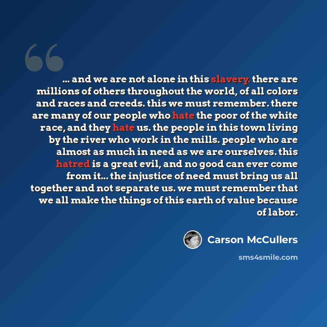 “... and we are not alone in this slavery. there are millions of others throughout the world, of all colors and races and creeds. this we must remember. there are many of our people who hate the poor of the white race, and they hate us. the people in this town living by the river who work in the…” quote by Carson McCullers