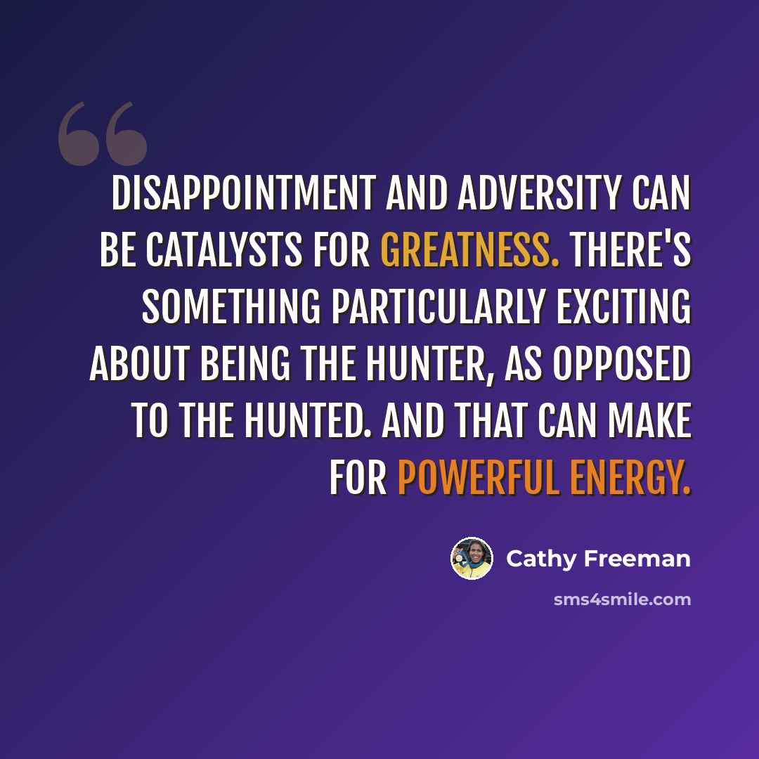 “Disappointment and adversity can be catalysts for greatness. There's something particularly exciting about being the hunter, as opposed to the hunted. And that can make for powerful energy.” quote by Cathy Freeman