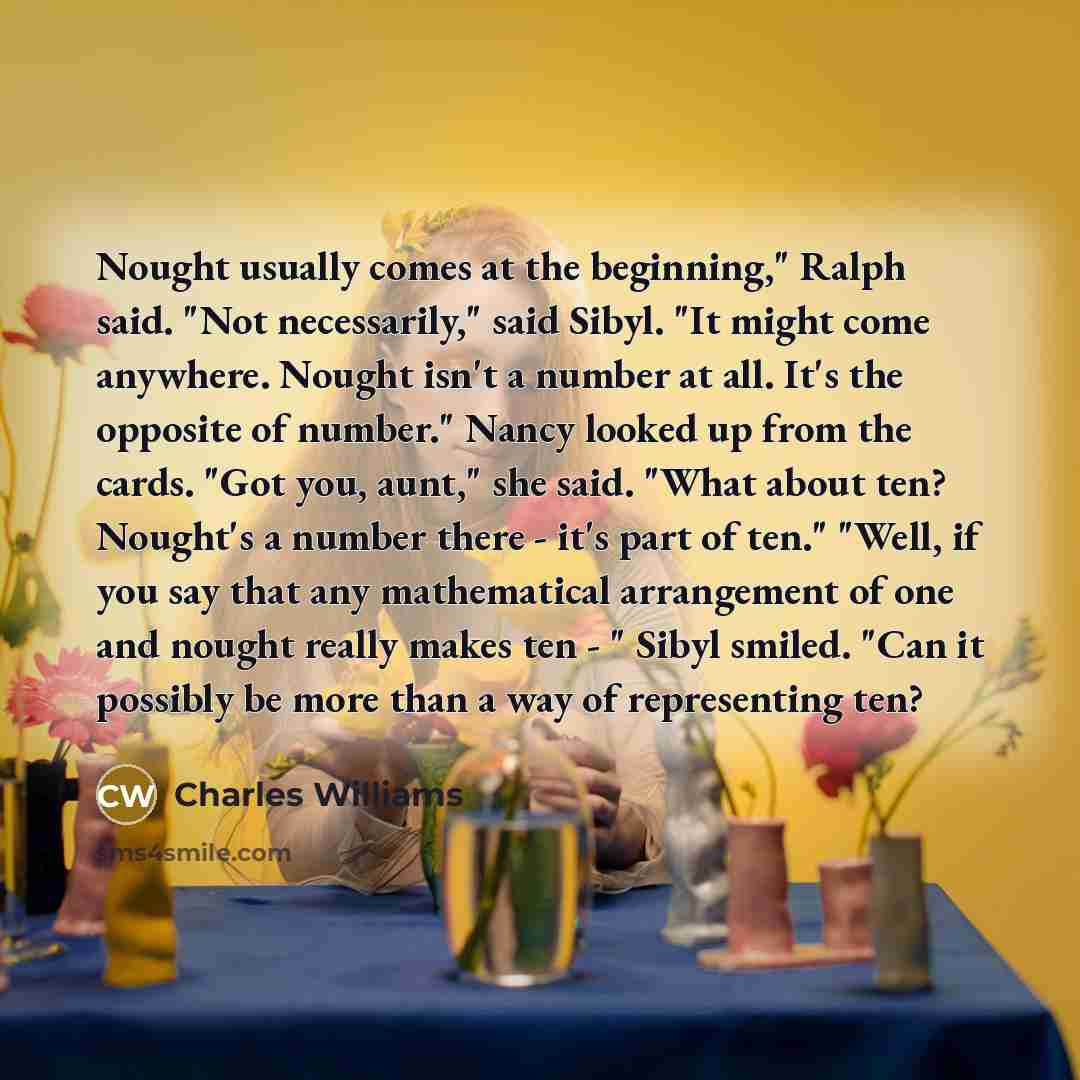 “Nought usually comes at the beginning," Ralph said. "Not necessarily," said Sibyl. "It might come anywhere. Nought isn't a number at all. It's the opposite of number." Nancy looked up from the cards. "Got you, aunt," she said. "What about ten? Nought's a number there - it's part of ten." "Well, if…” quote by Charles Williams