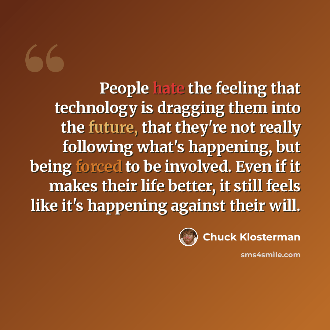 “People hate the feeling that technology is dragging them into the future, that they're not really following what's happening, but being forced to be involved. Even if it makes their life better, it still feels like it's happening against their will.” quote by Chuck Klosterman