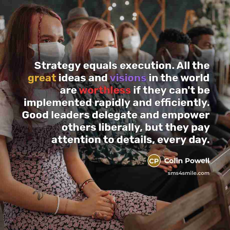 “Strategy equals execution. All the great ideas and visions in the world are worthless if they can't be implemented rapidly and efficiently. Good leaders delegate and empower others liberally, but they pay attention to details, every day.” quote by Colin Powell