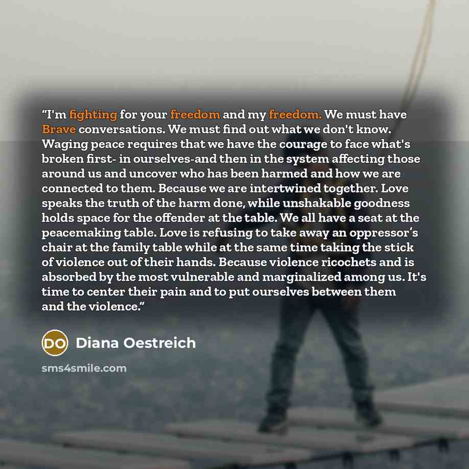 “I'm fighting for your freedom and my freedom. We must have Brave conversations. We must find out what we don't know. Waging peace requires that we have the courage to face what's broken first- in ourselves-and then in the system affecting those around us and uncover who has been harmed and how we…” quote by Diana Oestreich