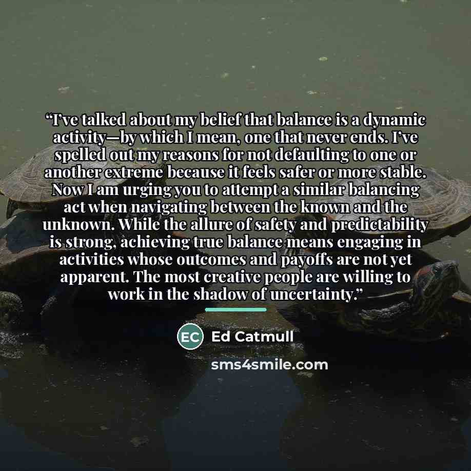“I’ve talked about my belief that balance is a dynamic activity—by which I mean, one that never ends. I’ve spelled out my reasons for not defaulting to one or another extreme because it feels safer or more stable. Now I am urging you to attempt a similar balancing act when navigating between the…” quote by Ed Catmull