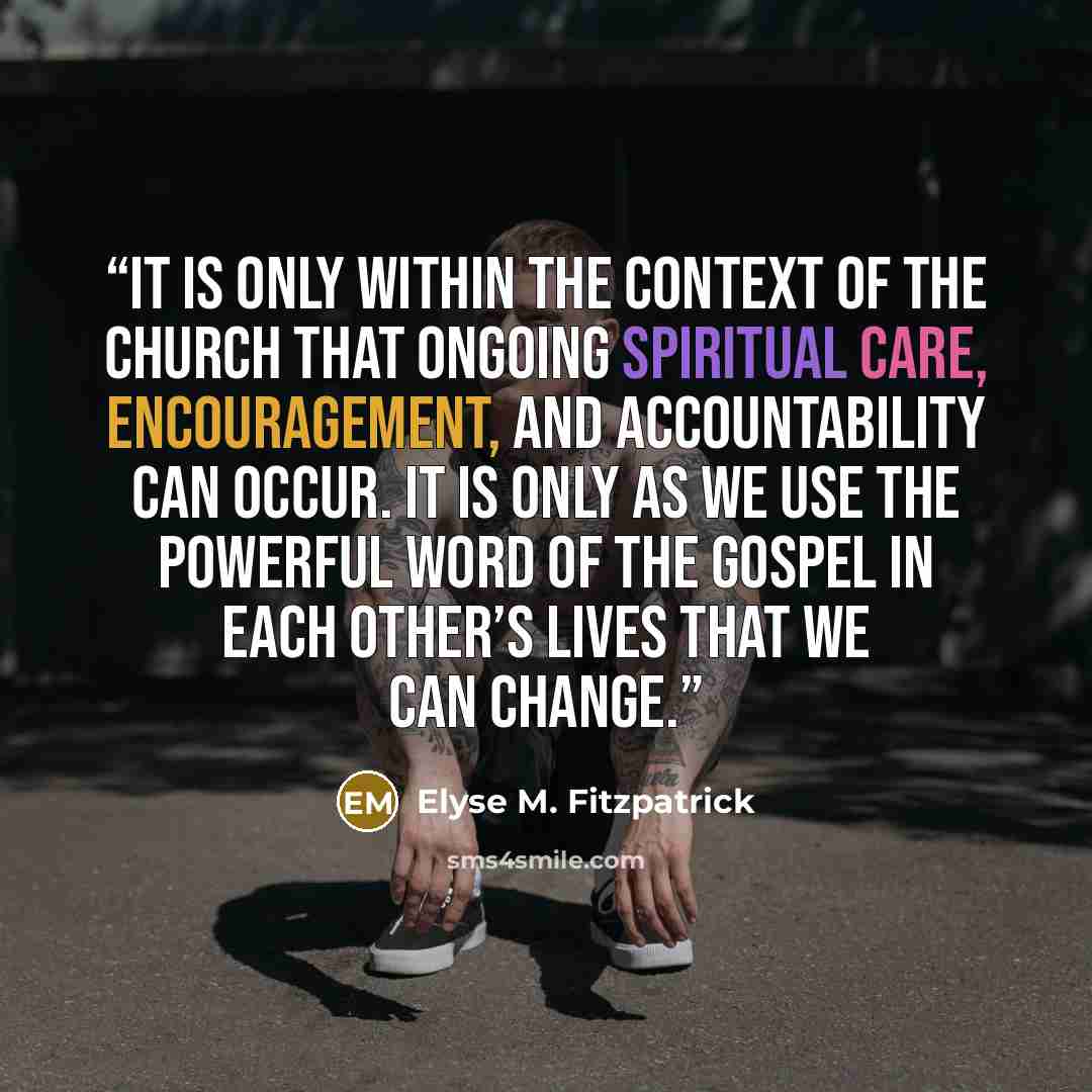 “It is only within the context of the church that ongoing spiritual care, encouragement, and accountability can occur. It is only as we use the powerful word of the gospel in each other’s lives that we can change.” quote by Elyse M. Fitzpatrick
