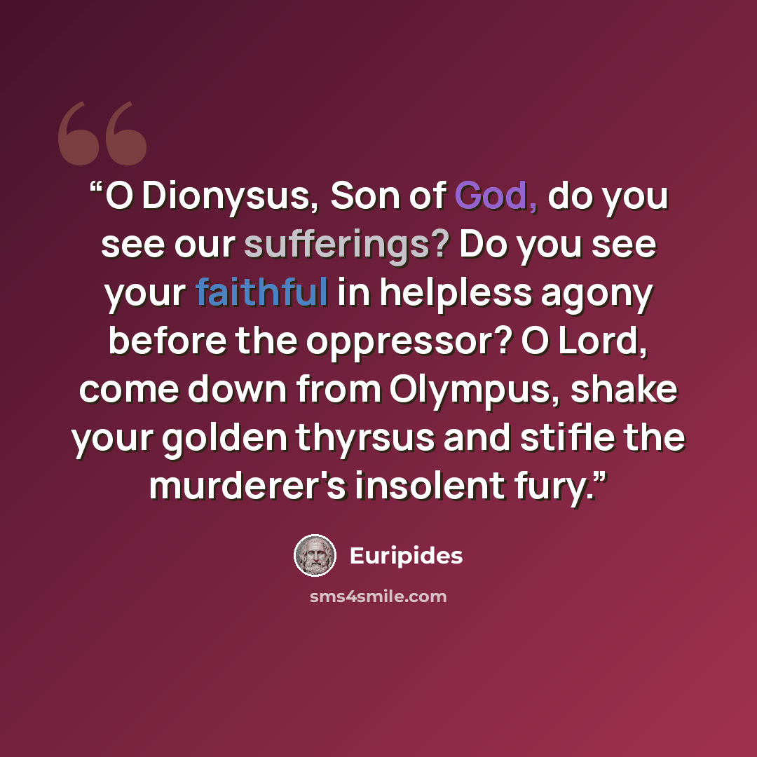“O Dionysus, Son of God, do you see our sufferings? Do you see your faithful in helpless agony before the oppressor? O Lord, come down from Olympus, shake your golden thyrsus and stifle the murderer's insolent fury.” quote by Euripides