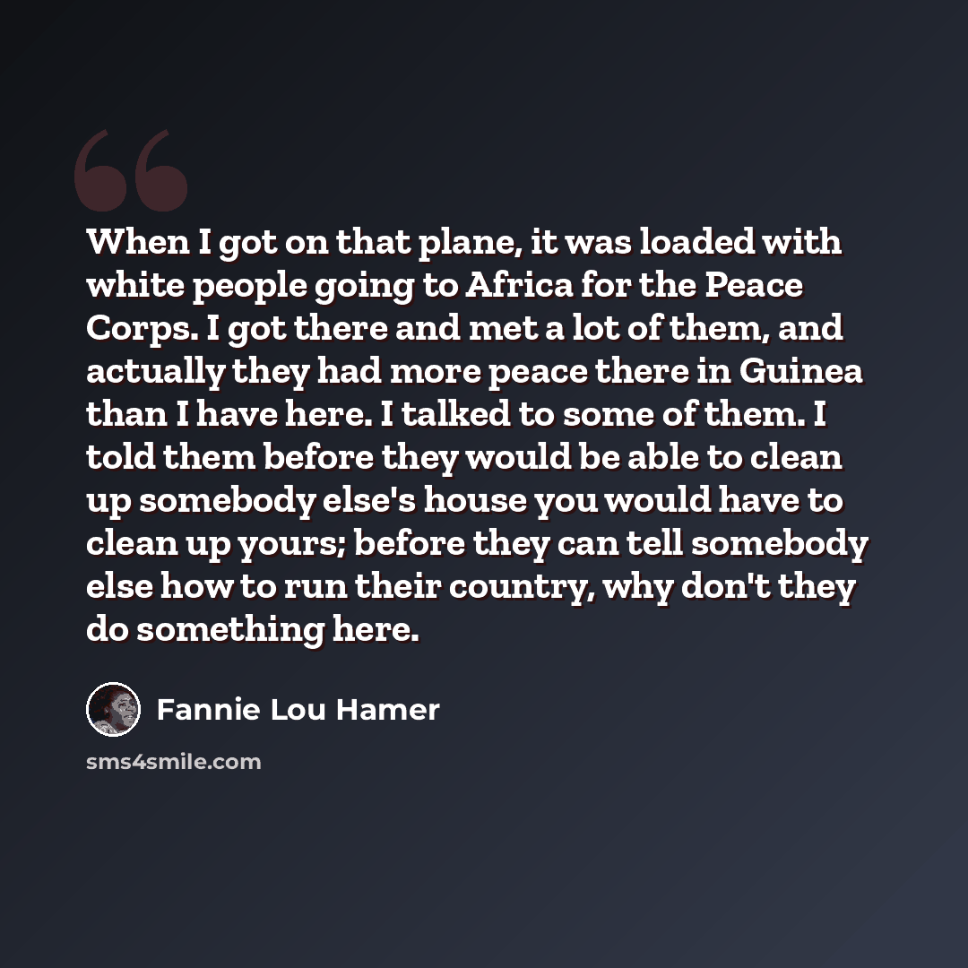 “When I got on that plane, it was loaded with white people going to Africa for the Peace Corps. I got there and met a lot of them, and actually they had more peace there in Guinea than I have here. I talked to some of them. I told them before they would be able to clean up somebody else's house you…” quote by Fannie Lou Hamer