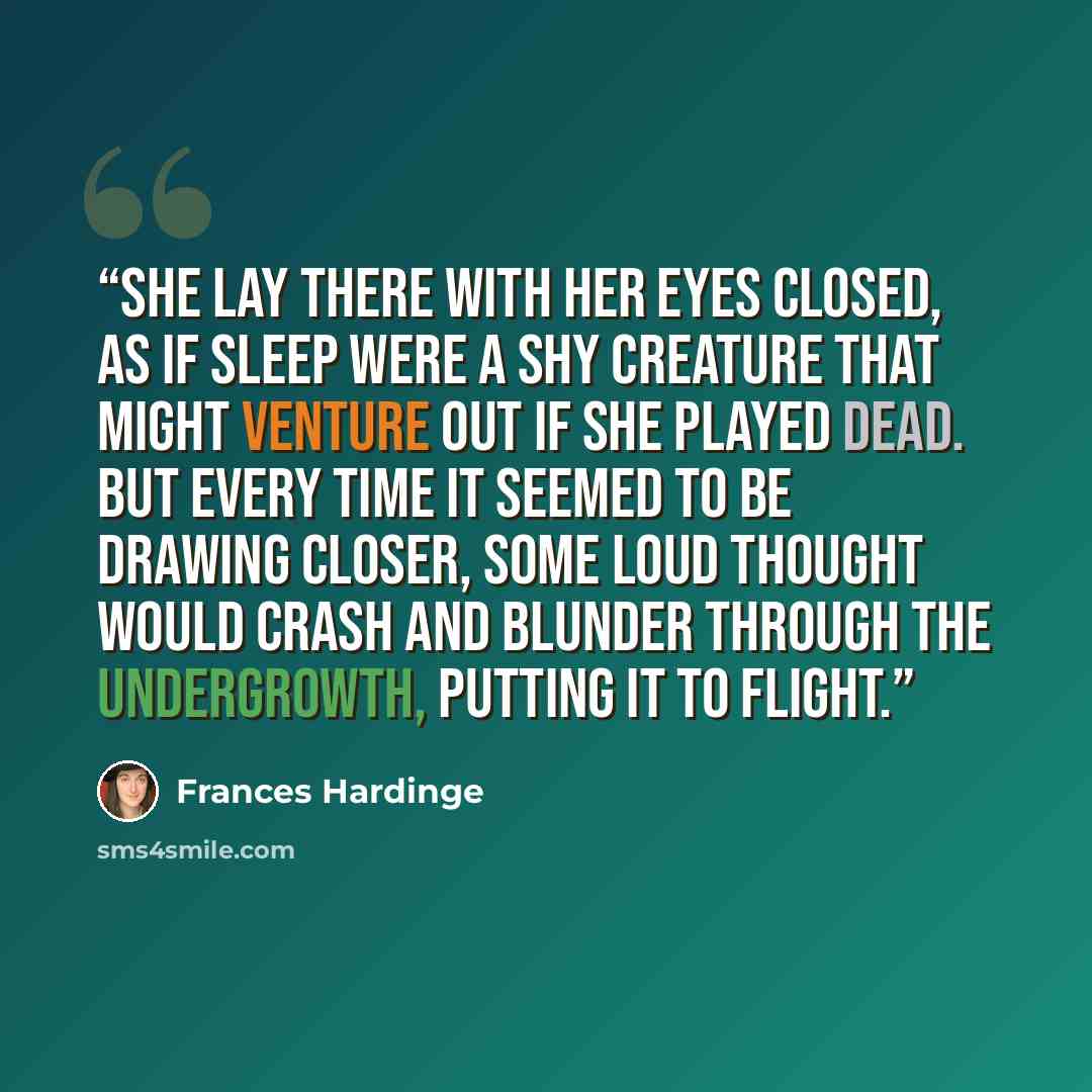 “She lay there with her eyes closed, as if sleep were a shy creature that might venture out if she played dead. But every time it seemed to be drawing closer, some loud thought would crash and blunder through the undergrowth, putting it to flight.” quote by Frances Hardinge