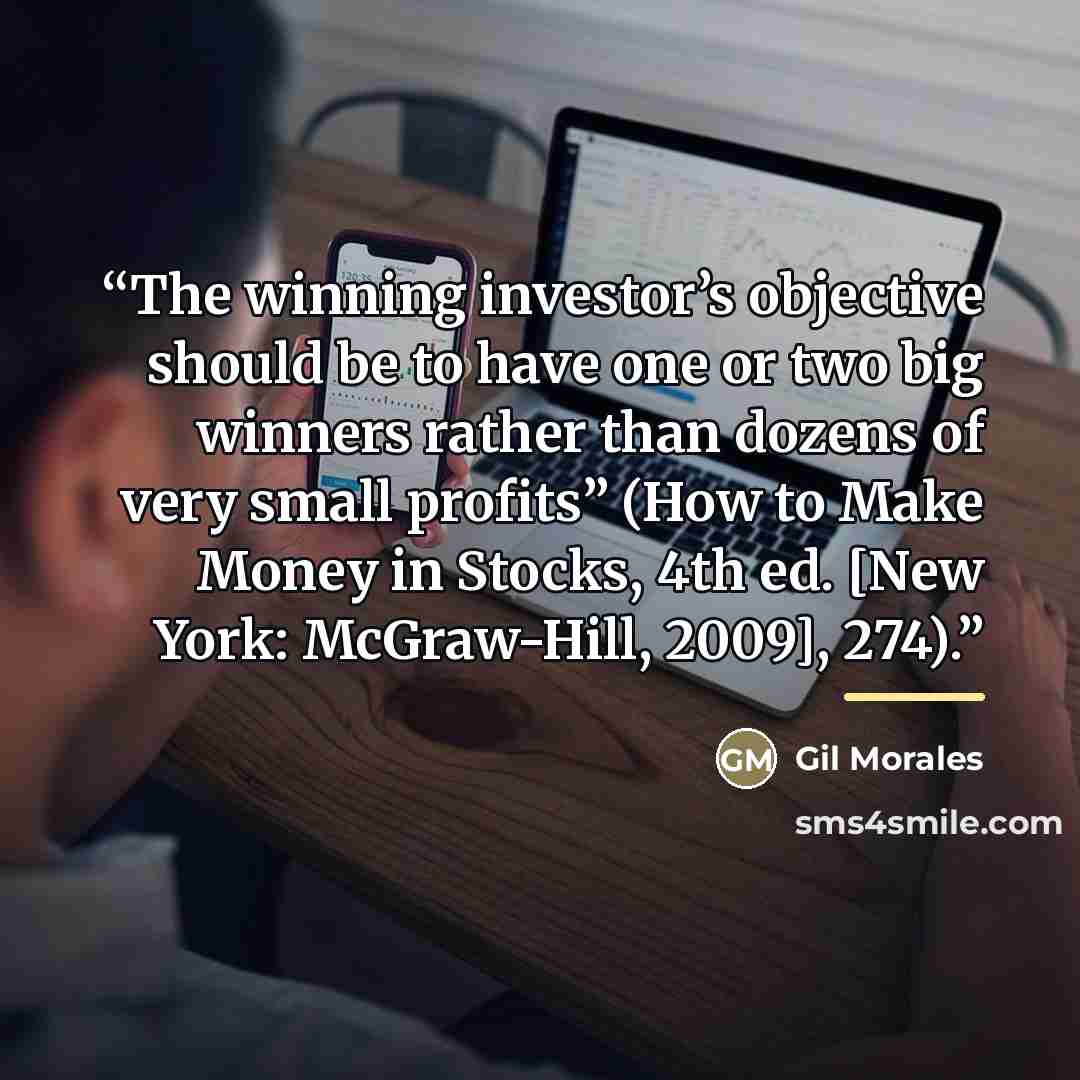 “The winning investor’s objective should be to have one or two big winners rather than dozens of very small profits” (How to Make Money in Stocks, 4th ed. [New York: McGraw-Hill, 2009], 274).” quote by Gil Morales
