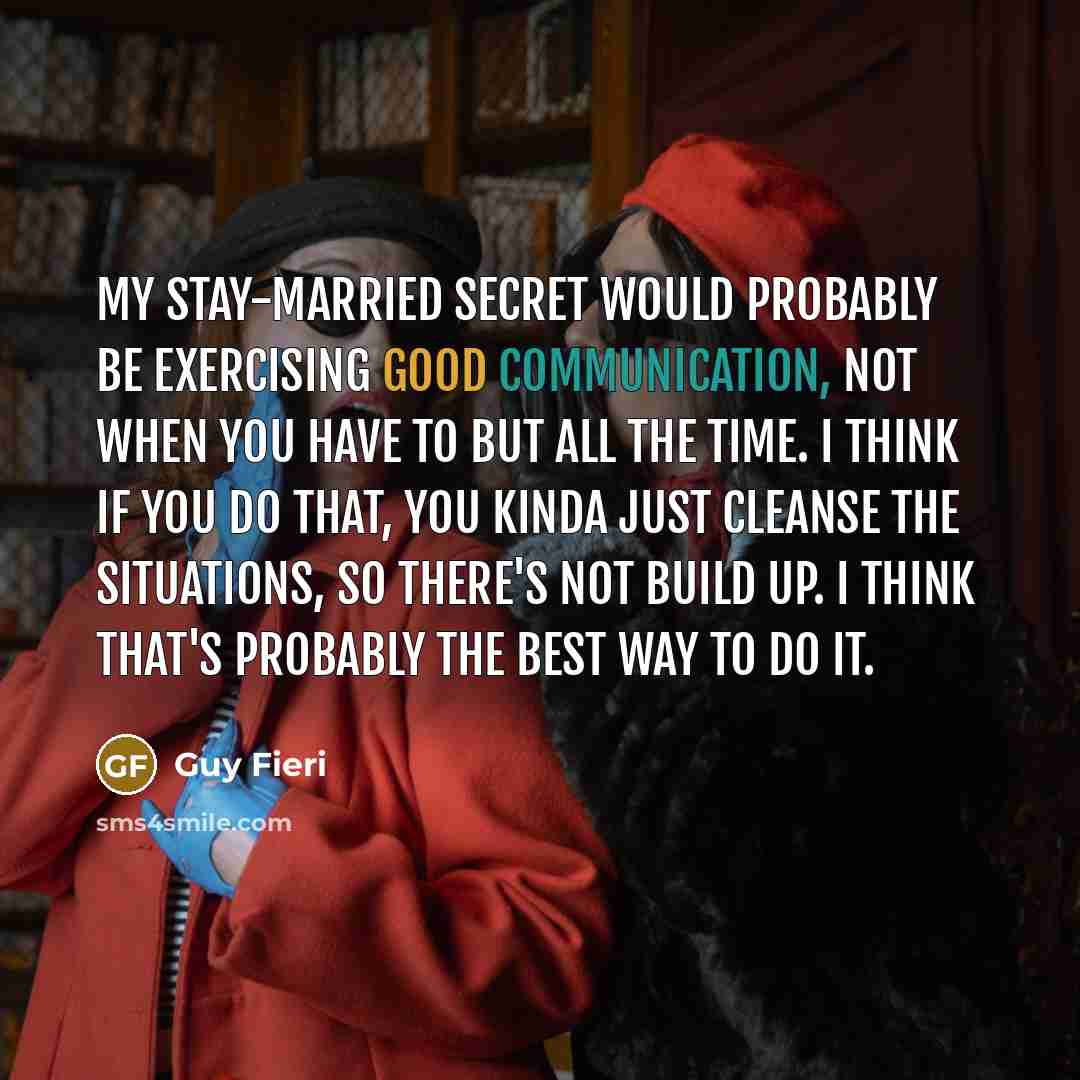 “My stay-married secret would probably be exercising good communication, not when you have to but all the time. I think if you do that, you kinda just cleanse the situations, so there's not build up. I think that's probably the best way to do it.” quote by Guy Fieri