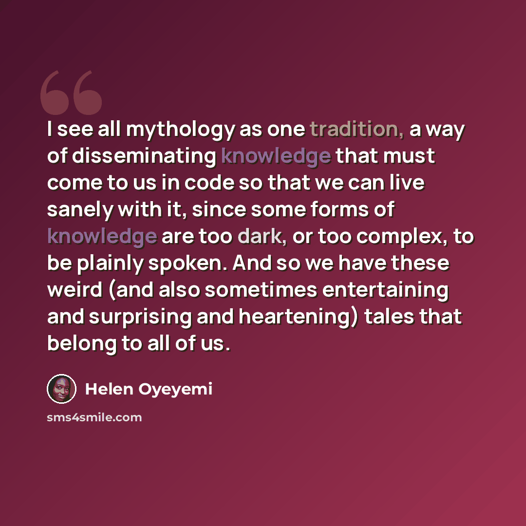 “I see all mythology as one tradition, a way of disseminating knowledge that must come to us in code so that we can live sanely with it, since some forms of knowledge are too dark, or too complex, to be plainly spoken. And so we have these weird (and also sometimes entertaining and surprising and…” quote by Helen Oyeyemi