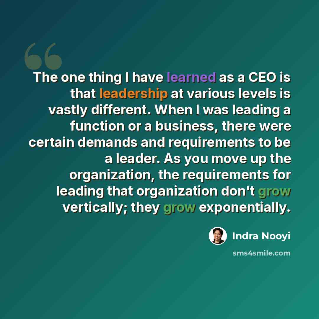 “The one thing I have learned as a CEO is that leadership at various levels is vastly different. When I was leading a function or a business, there were certain demands and requirements to be a leader. As you move up the organization, the requirements for leading that organization don't grow…” quote by Indra Nooyi