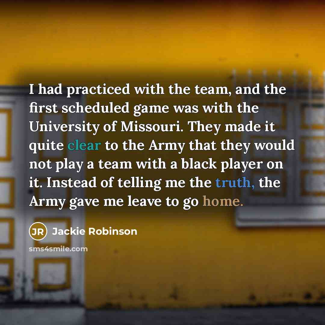 “I had practiced with the team, and the first scheduled game was with the University of Missouri. They made it quite clear to the Army that they would not play a team with a black player on it. Instead of telling me the truth, the Army gave me leave to go home.” quote by Jackie Robinson