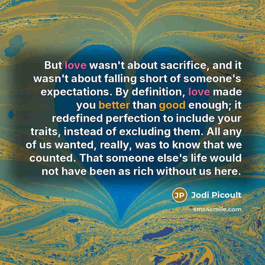 “But love wasn't about sacrifice, and it wasn't about falling short of someone's expectations. By definition, love made you better than good enough; it redefined perfection to include your traits, instead of excluding them. All any of us wanted, really, was to know that we counted. That someone…” quote by Jodi Picoult