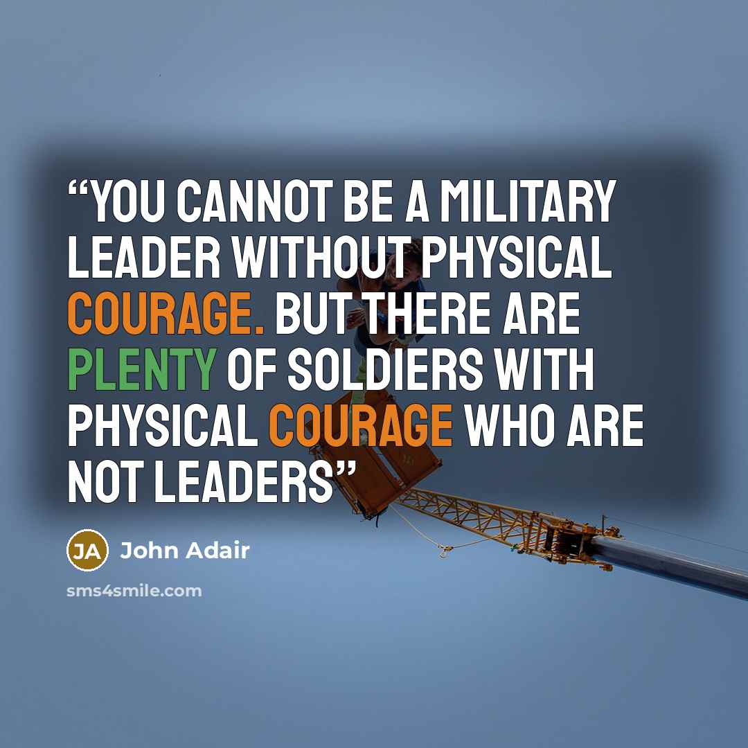 “You cannot be a military leader without physical courage. But there are Plenty of soldiers with physical courage who are not leaders” quote by John Adair