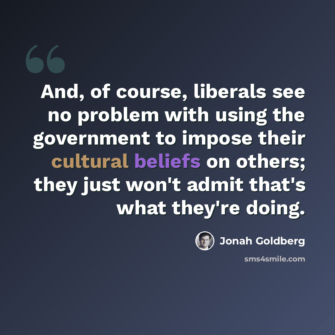 “And, of course, liberals see no problem with using the government to impose their cultural beliefs on others; they just won't admit that's what they're doing.” quote by Jonah Goldberg