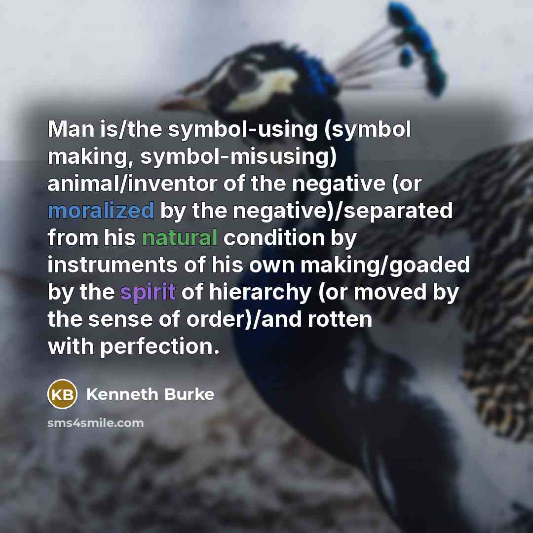 “Man is/the symbol-using (symbol making, symbol-misusing) animal/inventor of the negative (or moralized by the negative)/separated from his natural condition by instruments of his own making/goaded by the spirit of hierarchy (or moved by the sense of order)/and rotten with perfection.” quote by Kenneth Burke