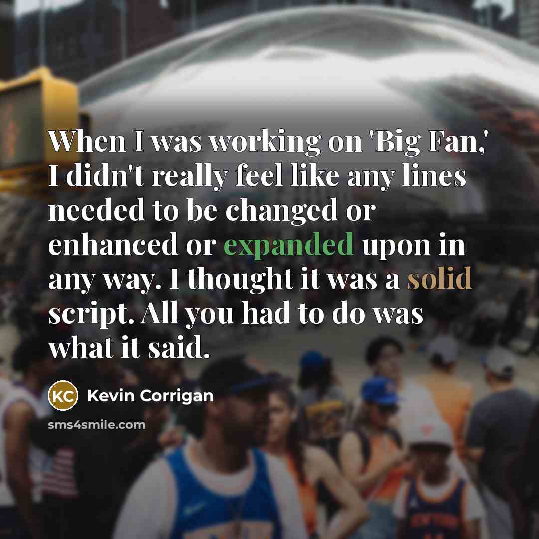 “When I was working on 'Big Fan,' I didn't really feel like any lines needed to be changed or enhanced or expanded upon in any way. I thought it was a solid script. All you had to do was what it said.” quote by Kevin Corrigan