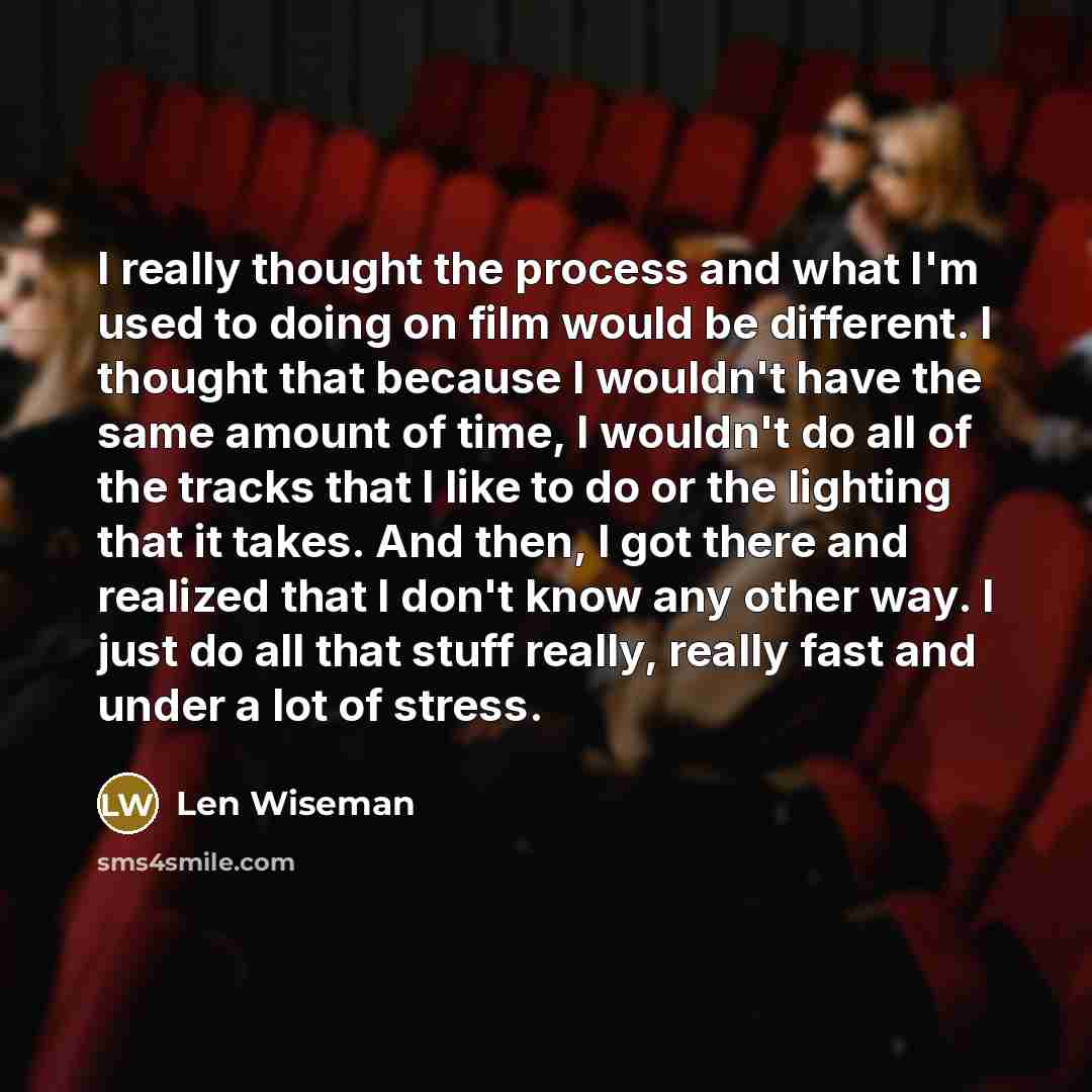 “I really thought the process and what I'm used to doing on film would be different. I thought that because I wouldn't have the same amount of time, I wouldn't do all of the tracks that I like to do or the lighting that it takes. And then, I got there and realized that I don't know any other way. I…” quote by Len Wiseman