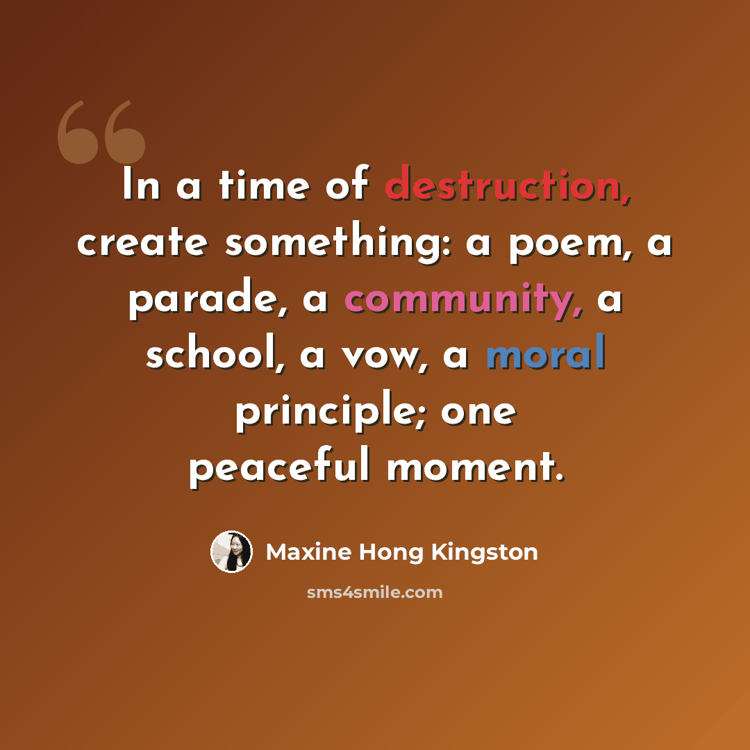 “In a time of destruction, create something: a poem, a parade, a community, a school, a vow, a moral principle; one peaceful moment.” quote by Maxine Hong Kingston